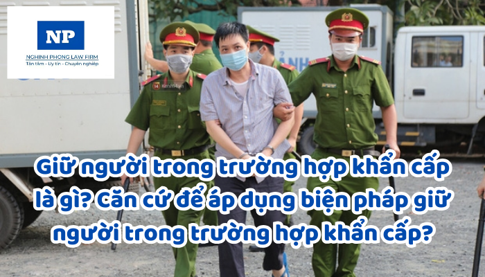 Giữ người trong trường hợp khẩn cấp là gì? Căn cứ để áp dụng biện pháp giữ người trong trường hợp khẩn cấp? Thời hạn giữ người trong trường hợp khẩn cấp được quy định như thế nào?