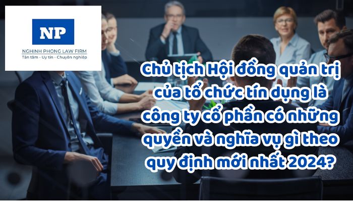 Chủ tịch Hội đồng quản trị của tổ chức tín dụng là công ty cổ phần có những quyền và nghĩa vụ gì theo quy định mới nhất 2024?