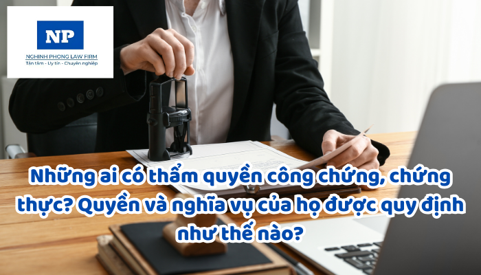 Những ai có thẩm quyền công chứng, chứng thực? Quyền và nghĩa vụ của họ được quy định như thế nào?