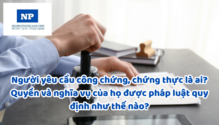 Người yêu cầu công chứng, chứng thực là ai? Quyền và nghĩa vụ của họ được pháp luật quy định như thế nào?