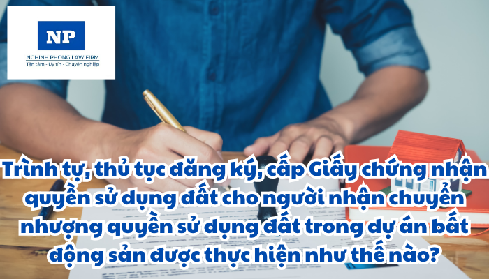 Trình tự, thủ tục đăng ký, cấp Giấy chứng nhận quyền sử dụng đất, quyền sở hữu tài sản gắn liền với đất cho người nhận chuyển nhượng quyền sử dụng đất, quyền sở hữu nhà ở, công trình xây dựng trong dự án bất động sản được thực hiện như thế nào?