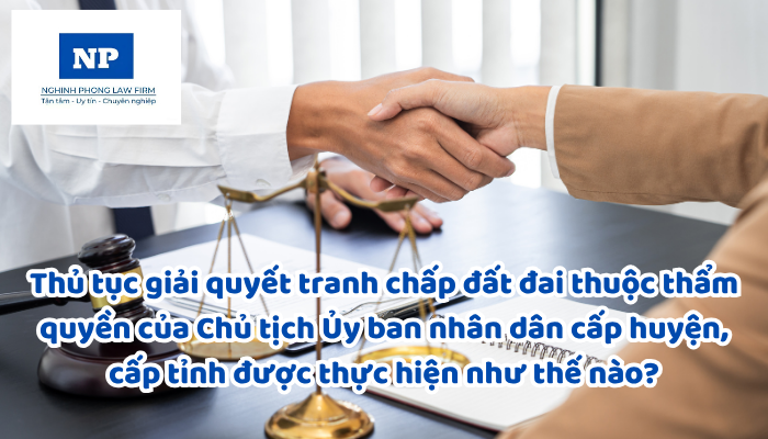 Thủ tục giải quyết tranh chấp đất đai thuộc thẩm quyền của Chủ tịch Ủy ban nhân dân cấp huyện, cấp tỉnh được thực hiện như thế nào?