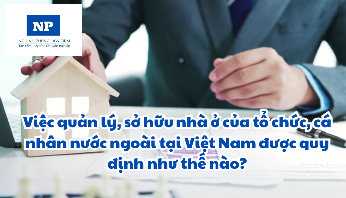 Việc quản lý, sở hữu nhà ở của tổ chức, cá nhân nước ngoài tại Việt Nam được quy định như thế nào?