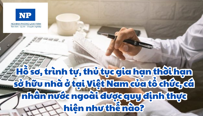 Hồ sơ, trình tự, thủ tục gia hạn thời hạn sở hữu nhà ở tại Việt Nam của tổ chức, cá nhân nước ngoài được quy định thực hiện như thế nào?