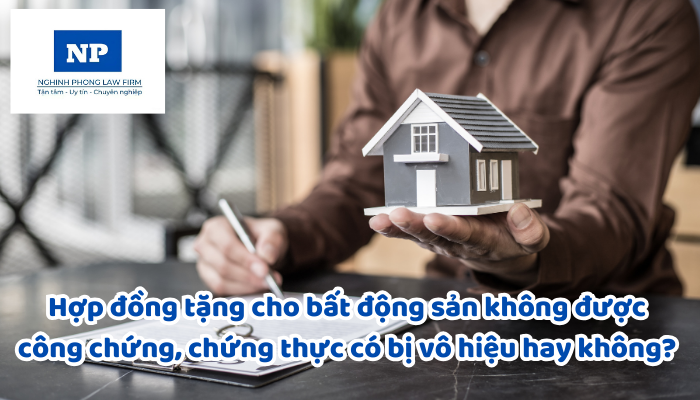 Hợp đồng tặng cho bất động sản không được công chứng, chứng thực có bị vô hiệu hay không? Trường hợp nào không công chứng, chứng thực nhưng vẫn có hiệu lực?