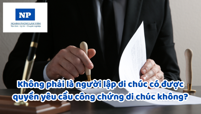 Không phải là người lập di chúc có được quyền yêu cầu công chứng di chúc không?