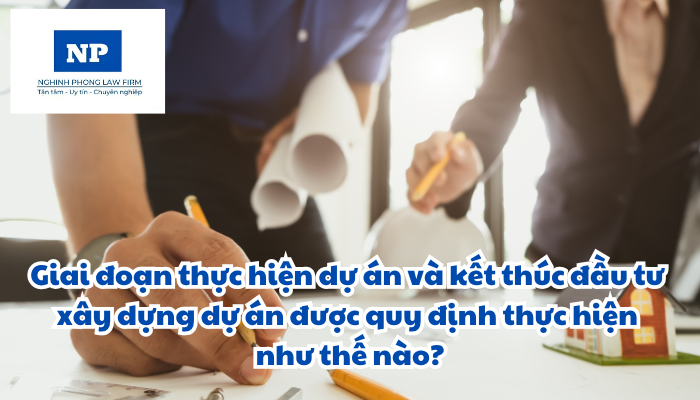 Giai đoạn thực hiện dự án và kết thúc đầu tư xây dựng dự án được quy định thực hiện như thế nào?